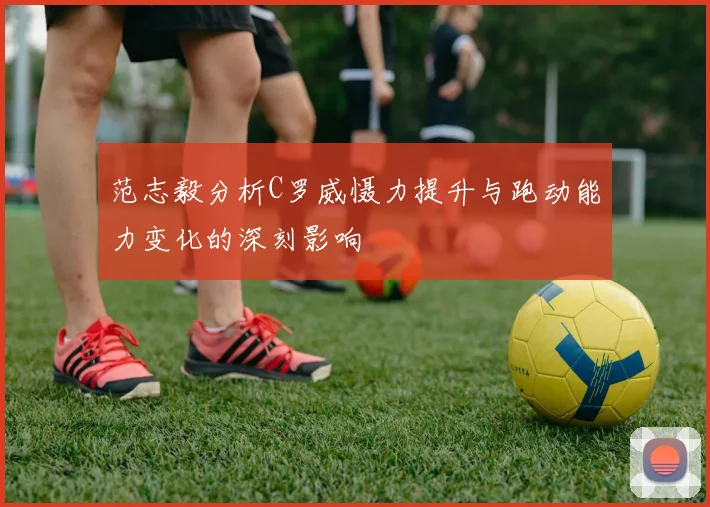 范志毅分析C罗威慑力提升与跑动能力变化的深刻影响