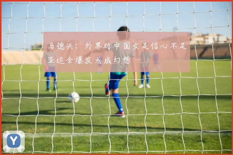 马德兴：外界对中国女足信心不足亚运会爆发或成幻想