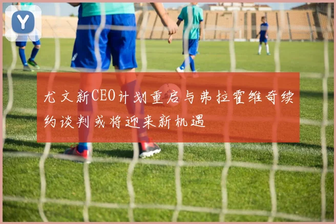 尤文新CEO计划重启与弗拉霍维奇续约谈判或将迎来新机遇