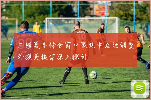 三镇夏季转会窗口聚焦中后场调整外援更换需深入探讨