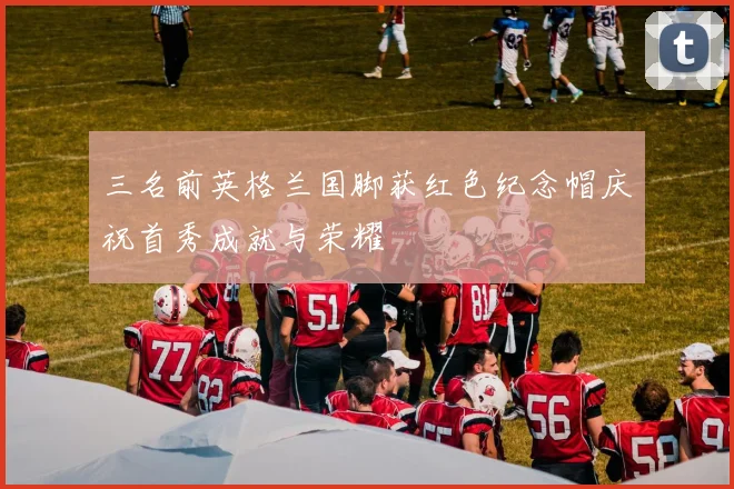 三名前英格兰国脚获红色纪念帽庆祝首秀成就与荣耀