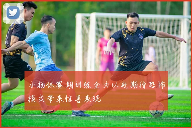 小杨休赛期训练全力以赴期待恐怖模式带来惊喜表现
