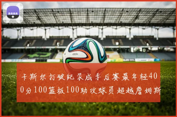 卡斯尔打破纪录成季后赛最年轻400分100篮板100助攻球员超越詹姆斯荣耀时刻