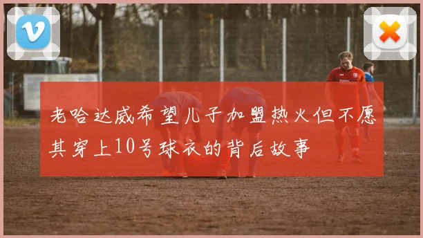 老哈达威希望儿子加盟热火但不愿其穿上10号球衣的背后故事