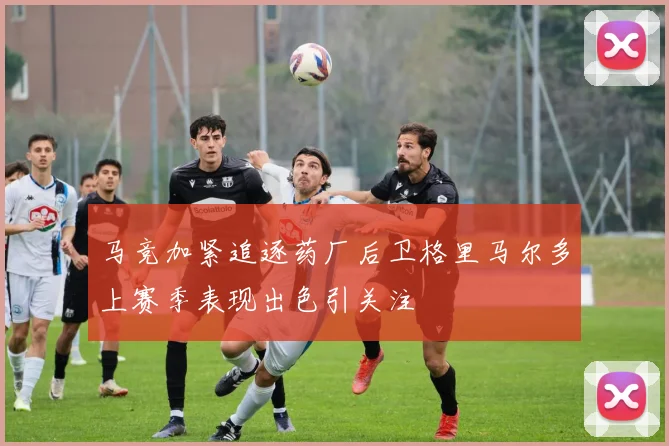 马竞加紧追逐药厂后卫格里马尔多上赛季表现出色引关注