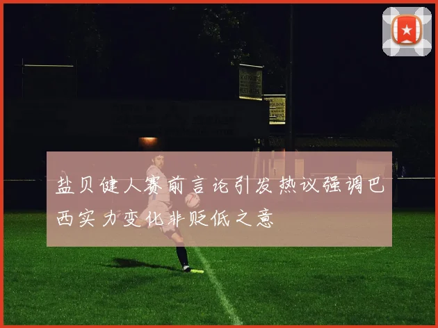 盐贝健人赛前言论引发热议强调巴西实力变化非贬低之意