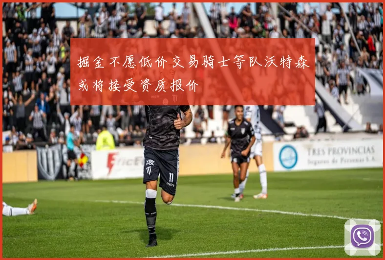 掘金不愿低价交易骑士等队沃特森或将接受资质报价