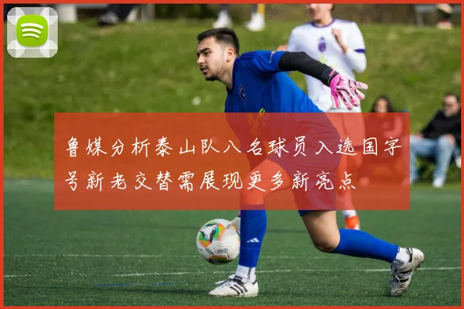 鲁媒分析泰山队八名球员入选国字号新老交替需展现更多新亮点
