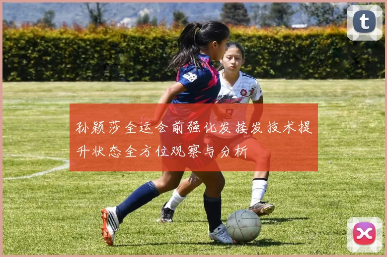 孙颖莎全运会前强化发接发技术提升状态全方位观察与分析