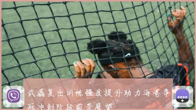 武磊复出训练强度提升助力海港争冠冲刺阶段前景展望