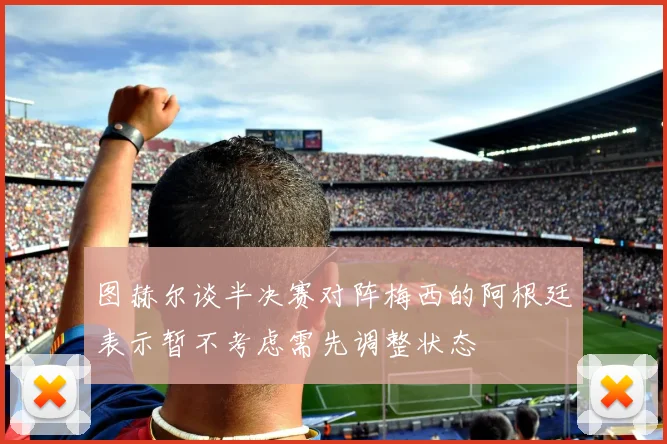 图赫尔谈半决赛对阵梅西的阿根廷表示暂不考虑需先调整状态