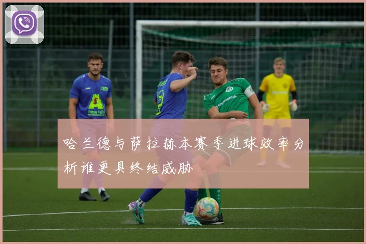 哈兰德与萨拉赫本赛季进球效率分析谁更具终结威胁