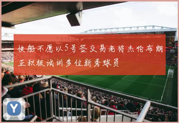 快船不愿以5号签交易老将杰伦布朗正积极试训多位新秀球员