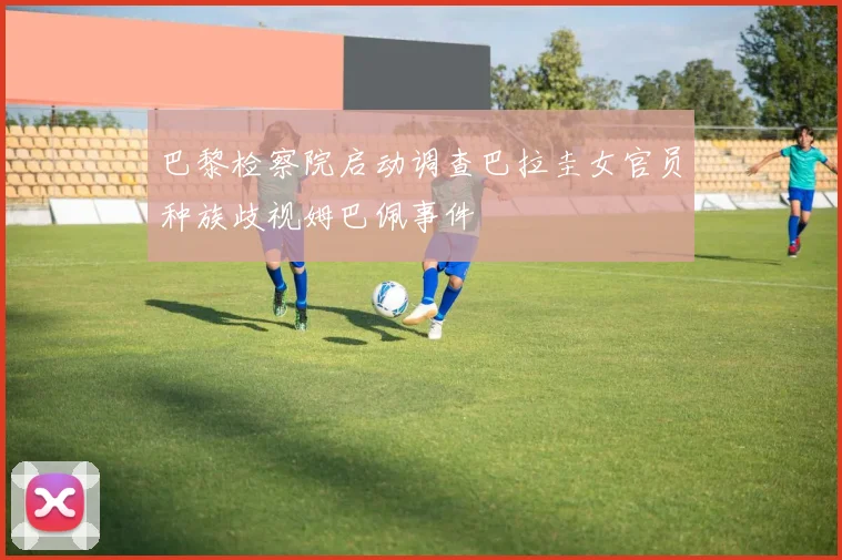 巴黎检察院启动调查巴拉圭女官员种族歧视姆巴佩事件