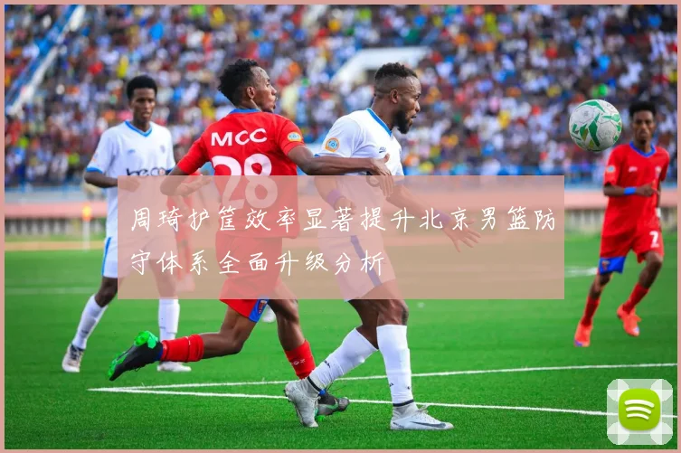 周琦护筐效率显著提升北京男篮防守体系全面升级分析